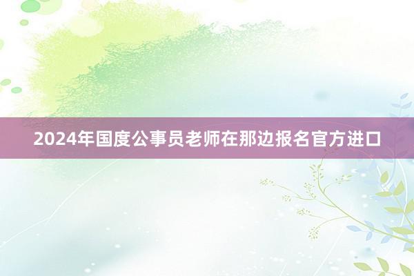 2024年国度公事员老师在那边报名官方进口